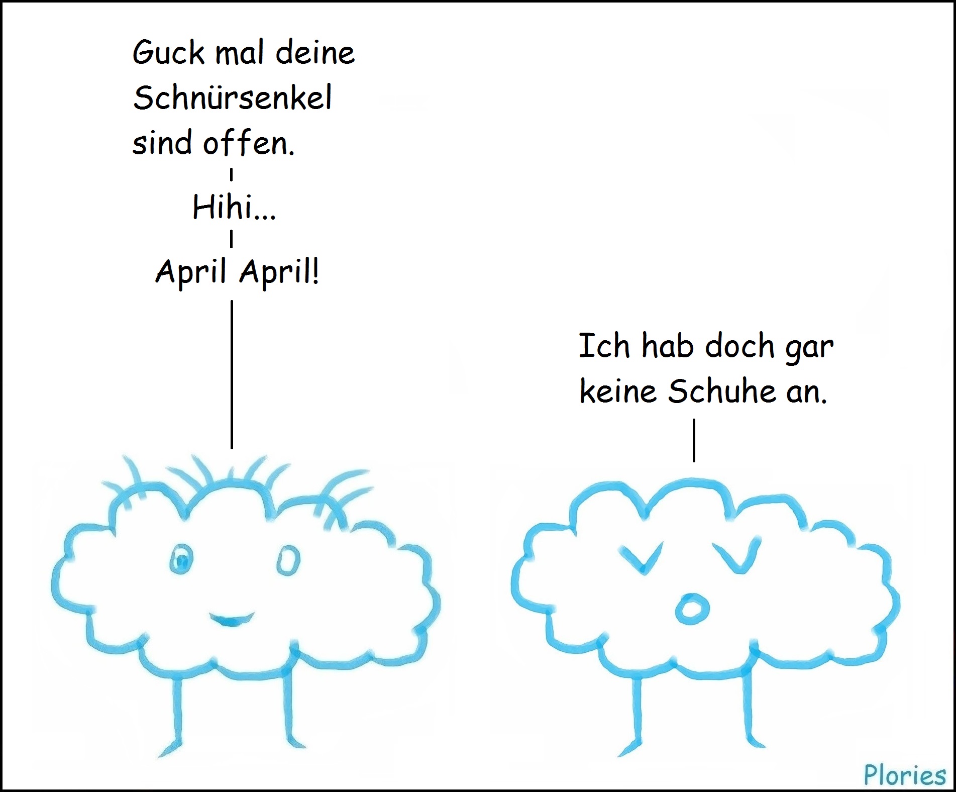 Crazy sagt: „Guck mal deine Schnürsenkel sind offen. Hihi... April April.“ „Trauriger“ Plory sagt: „Ich hab doch gar keine Schuhe an.“