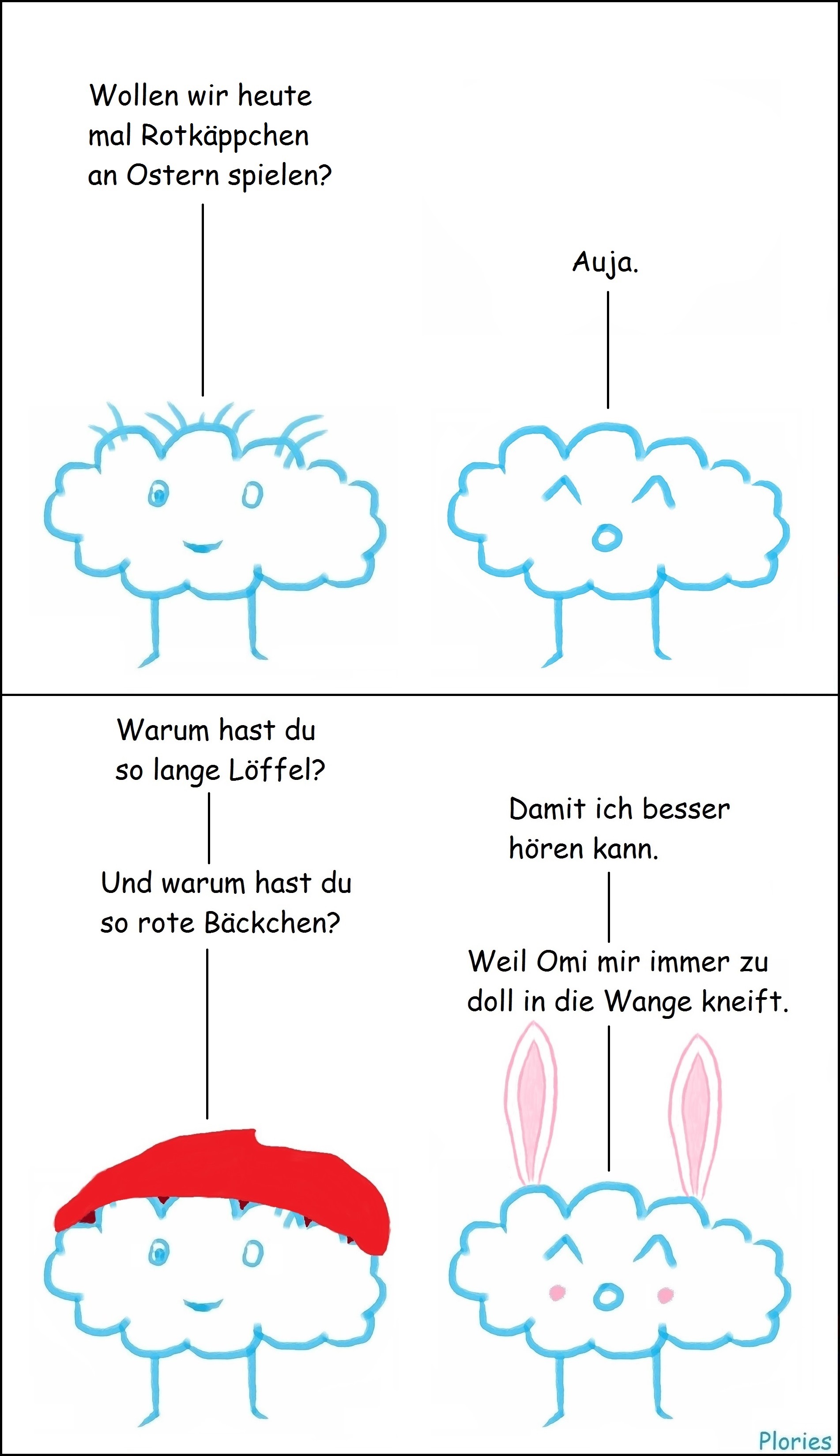 Crazy sagt: "Wollen wir heute mal Rotkäppchen an Ostern spielen?" Joy sagt: "Auja." Crazy trägt jetzt eine rote Kappe und Joy hat lange Hasenohren und rote Bäckchen. Crazy fragt: "Warum hast du so lange Löffel?" Joy antwortetet: "Damit ich besser hören kann." Crazy fragt: "Und warum hast du so rote Bäckchen?" Joy antwortetet: "Weil Omi mir immer zu doll in die Wange kneift."