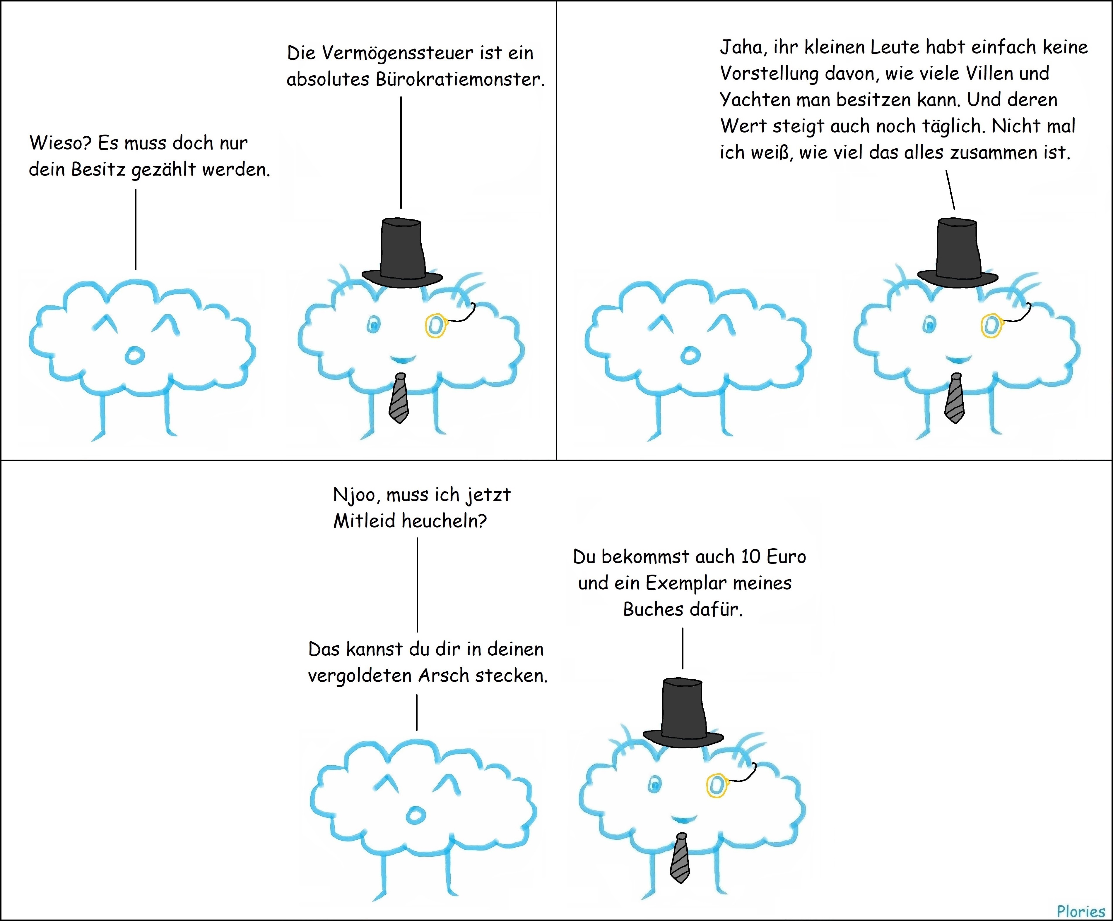 Reicher Plory mit Zylinder und Monokel. Reicher Plory sagt: „Die Vermögenssteuer ist ein absolutes Bürokratiemonster.“ Joy sagt: „Wieso? Es muss doch nur dein Besitz gezählt werden.“ Reicher Plory sagt: „Jaha, ihr kleinen Leute habt einfach keine Vorstellung davon, wie viele Villen und Yachten man besitzen kann. Und deren Wert steigt auch noch täglich. Nicht mal ich weiß, wie viel das alles zusammen ist.“ Joy sagt: „Njoo, muss ich jetzt Mitleid heucheln?“ Reicher Plory sagt: „Du bekommst auch 10 Euro und ein Exemplar meines Buches dafür.“ Joy sagt: „Das kannst du dir in deinen vergoldeten Arsch stecken.“