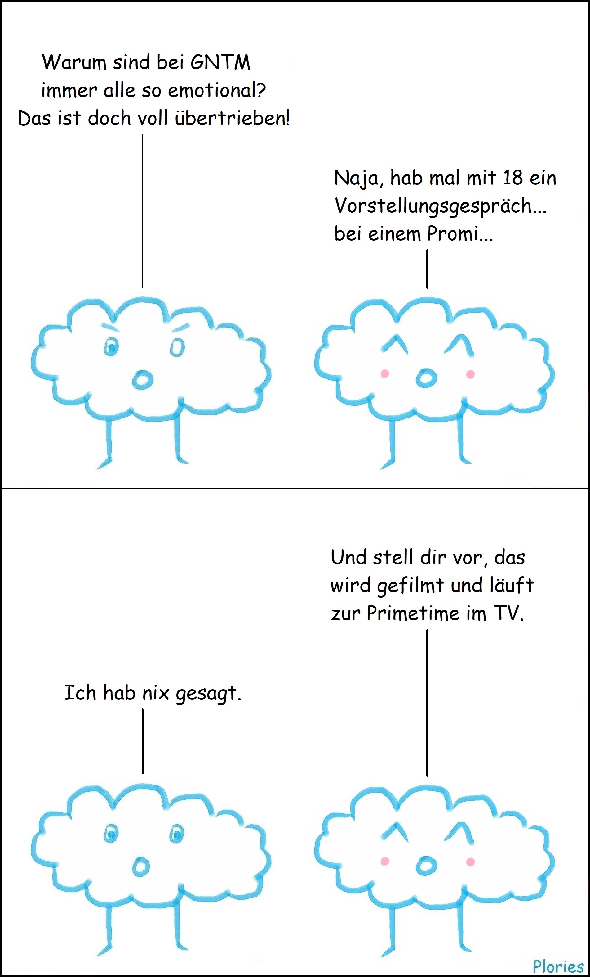 Angry sagt: „Warum sind bei GNTM immer alle so emotional? Das ist doch voll übertrieben!“ Joy sagt: „Naja, hab mal mit 18 ein Vorstellungsgespräch... bei einem Promi...“ Joy erzählt weiter: „Und stell dir vor, das wird gefilmt und läuft zur Primetime im TV.“ Angry sagt verdutzt: „Ich hab nix gesagt.“