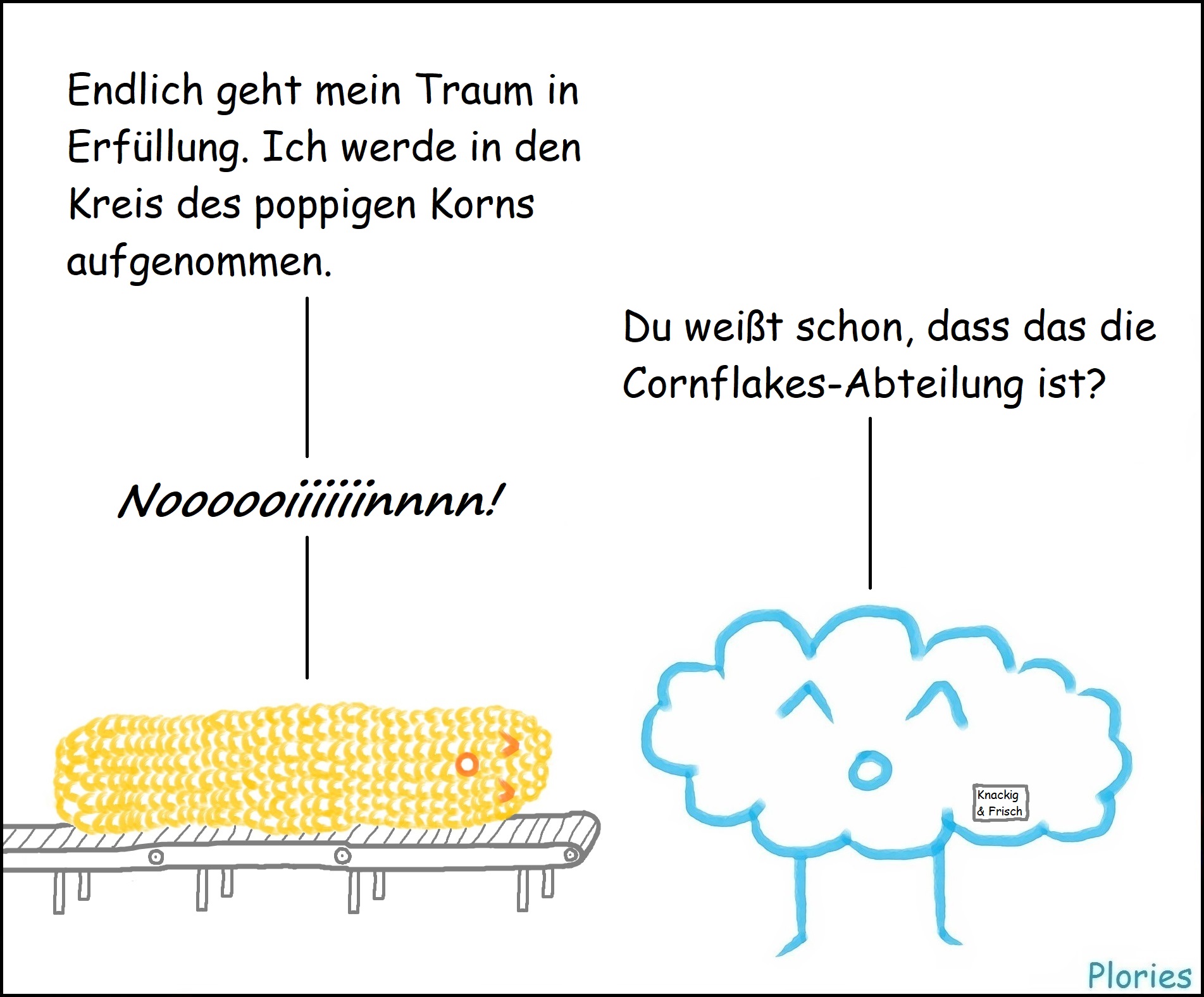 Ein Maiskolben auf dem Fließband sagt: „Endlich geht mein Traum in Erfüllung. Ich werde in den Kreis des poppigen Korns aufgenommen.“ Joy mit Schildchen „Knackig & Frisch“ sagt: „Du weißt schon, dass das die Cornflakes-Abteilung ist?“ Maiskolben schreit: „Noooooiiiiiinnnn!“