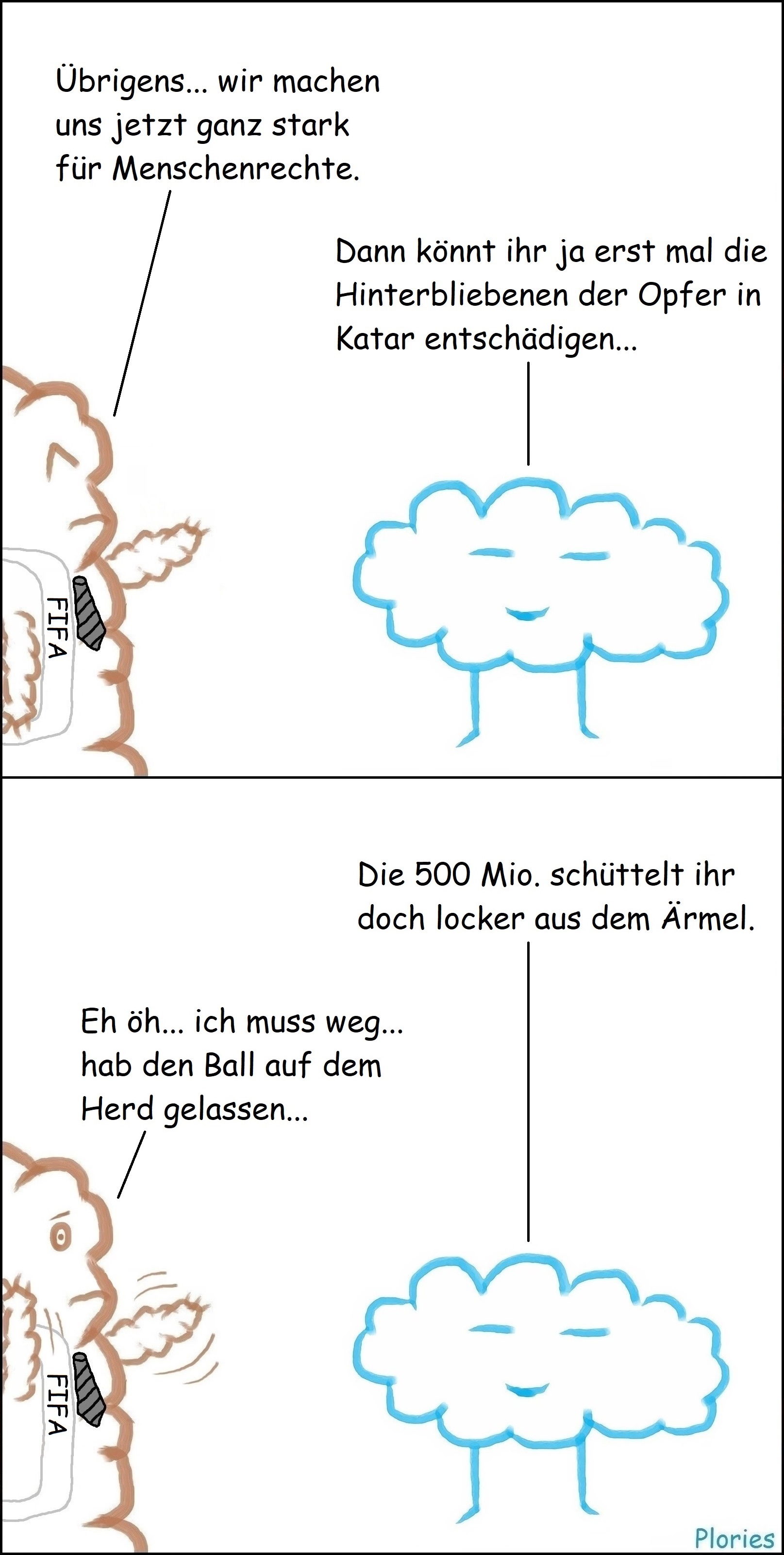 Mr. Brown mit Schärpe wo FIFA draufsteht sagt: „Übrigens... wir machen uns jetzt ganz stark für Menschenrechte.“ Meany sagt: „Dann könnt ihr ja erst mal die Hinterbliebenen der Opfer in Katar entschädigen... Meany fährt fort: „Die 500 Mio. schüttelt ihr doch locker aus dem Ärmel.“ Mr. Brown erschrocken und wedelt mit den Händen: „Eh öh... ich muss weg... hab den Ball auf dem Herd gelassen...“