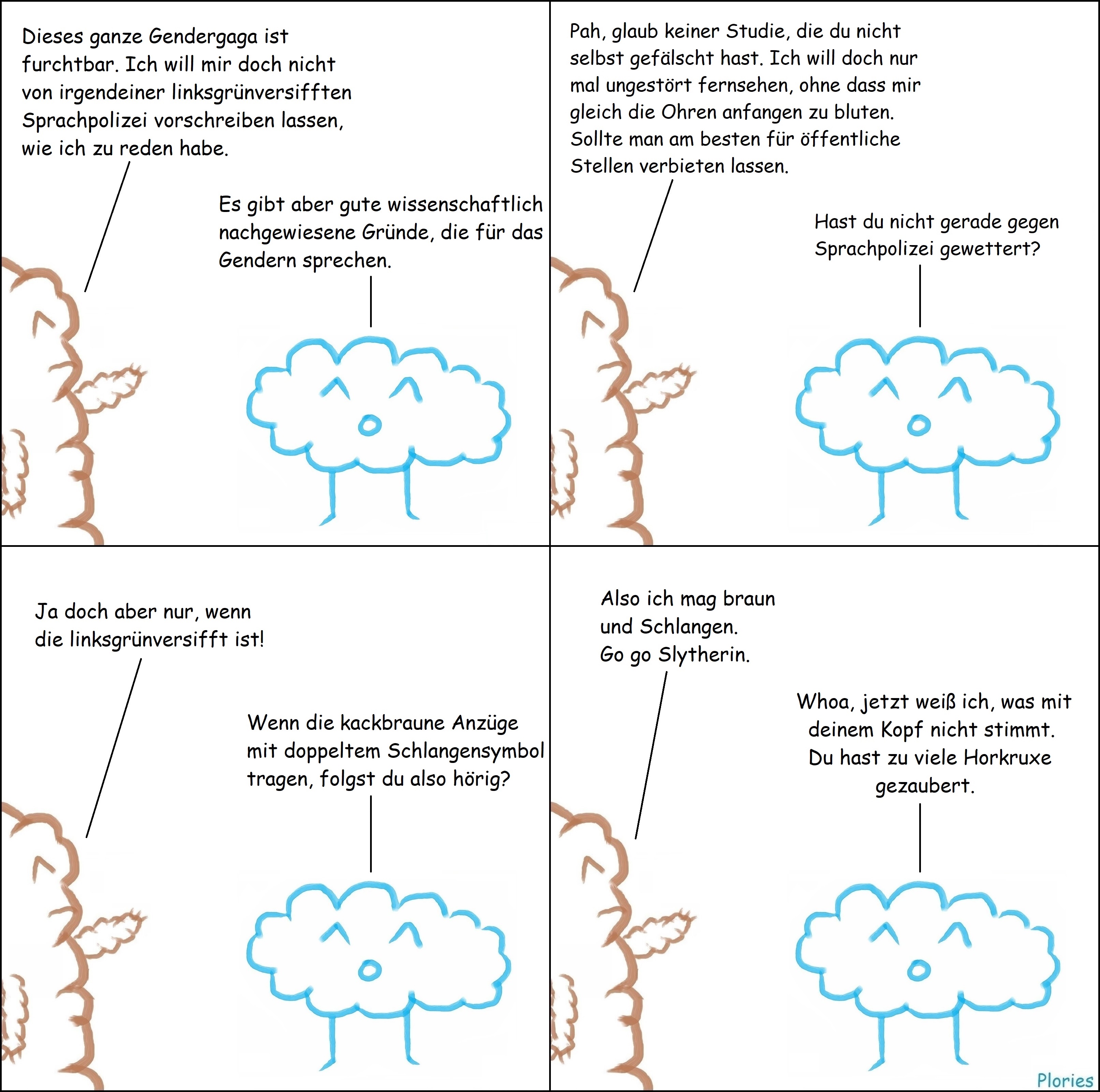 Mr. Brown sagt: „Dieses ganze Gendergaga ist furchtbar. Ich will mir doch nicht von irgendeiner linksgrünversifften Sprachpolizei vorschreiben lassen, wie ich zu reden habe.“ Joy sagt: „Es gibt aber gute wissenschaftlich nachgewiesene Gründe, die für das Gendern sprechen.“ Mr. Brown sagt: „Pah, glaub keiner Studie, die du nicht selbst gefälscht hast. Ich will doch nur mal ungestört fernsehen, ohne dass mir gleich die Ohren anfangen zu bluten. Sollte man am besten für öffentliche Stellen verbieten lassen.“ Joy sagt: „Hast du nicht gerade gegen Sprachpolizei gewettert?“ Mr. Brown sagt: „Ja doch aber nur, wenn die linksgrünversifft ist!“ Joy sagt: „Wenn die kackbraune Anzüge mit doppeltem Schlangensymbol tragen, folgst du also hörig?“ Mr. Brown sagt: „Also ich mag braun und Schlangen. Go go Slytherin.“ Joy sagt: „Whoa, jetzt weiß ich, was mit deinem Kopf nicht stimmt. Du hast zu viele Horkruxe gezaubert.“