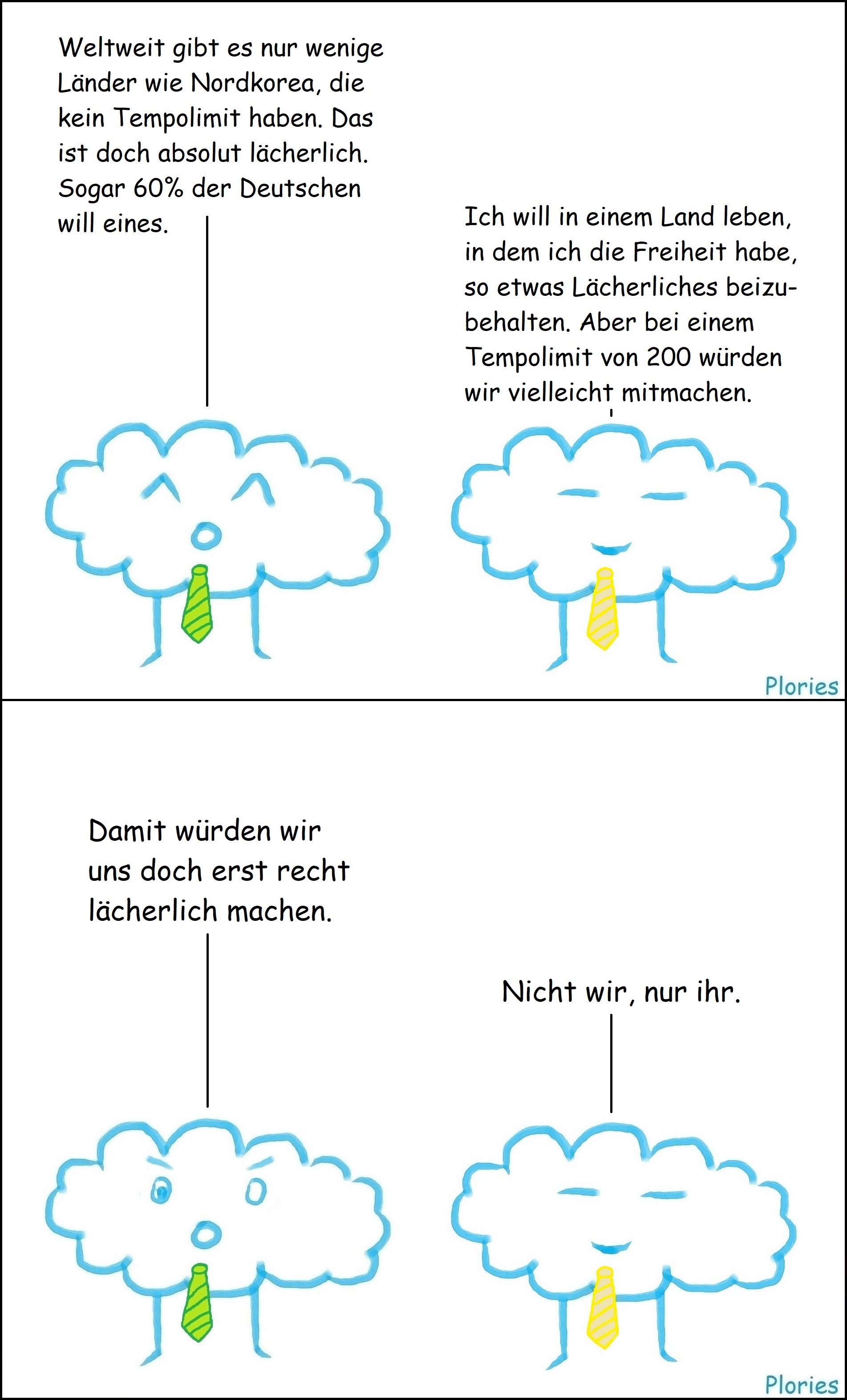 Joy mit grüner Krawatte sagt: „Weltweit gibt es nur wenige Länder wie Nordkorea, die kein Tempolimit haben. Das ist doch absolut lächerlich. Sogar 60% der Deutschen will eines.“ Meany mit gelber Krawatte sagt: „Ich will in einem Land leben, in dem ich die Freiheit habe, so etwas Lächerliches beizubehalten. Aber bei einem Tempolimit von 200 würden wir vielleicht mitmachen.“ Joy mit grüner Krawatte sagt: „Damit würden wir uns doch erst recht lächerlich machen.“ Meany mit gelber Krawatte sagt: „Nicht wir, nur ihr.“