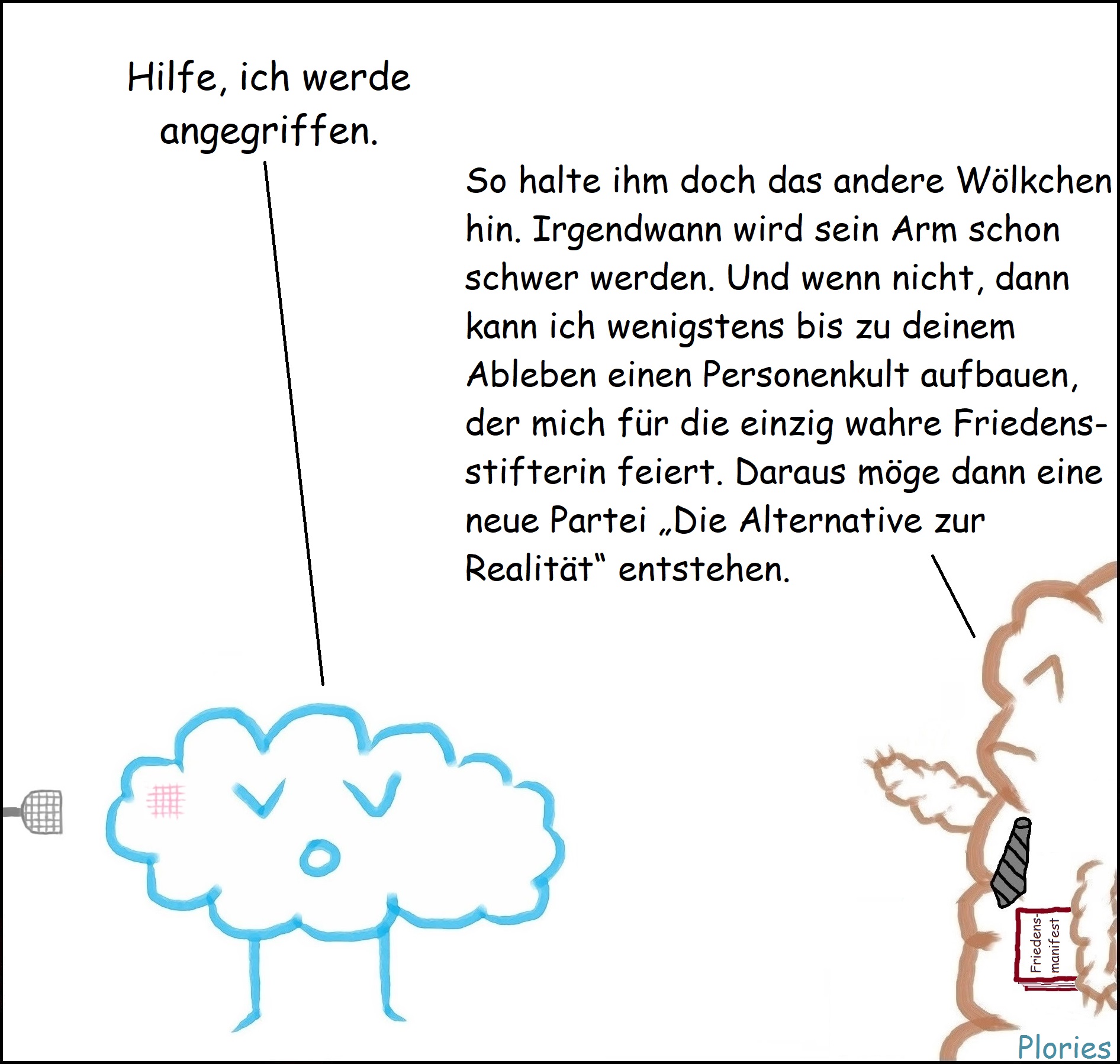 Trauriger Plory mit Verletzung: „Hilfe, ich werde angegriffen.“ Mr. Brown mit Buch „Friedensmanifest“ in der Hand: „So halte ihm doch das andere Wölkchen hin. Irgendwann wird sein Arm schon schwer werden. Und wenn nicht, dann kann ich wenigstens bis zu deinem Ableben einen Personenkult aufbauen, der mich für die einzig wahre Friedensstifterin feiert. Daraus möge dann eine neue Partei „Die Alternative zur Realität“ entstehen.“