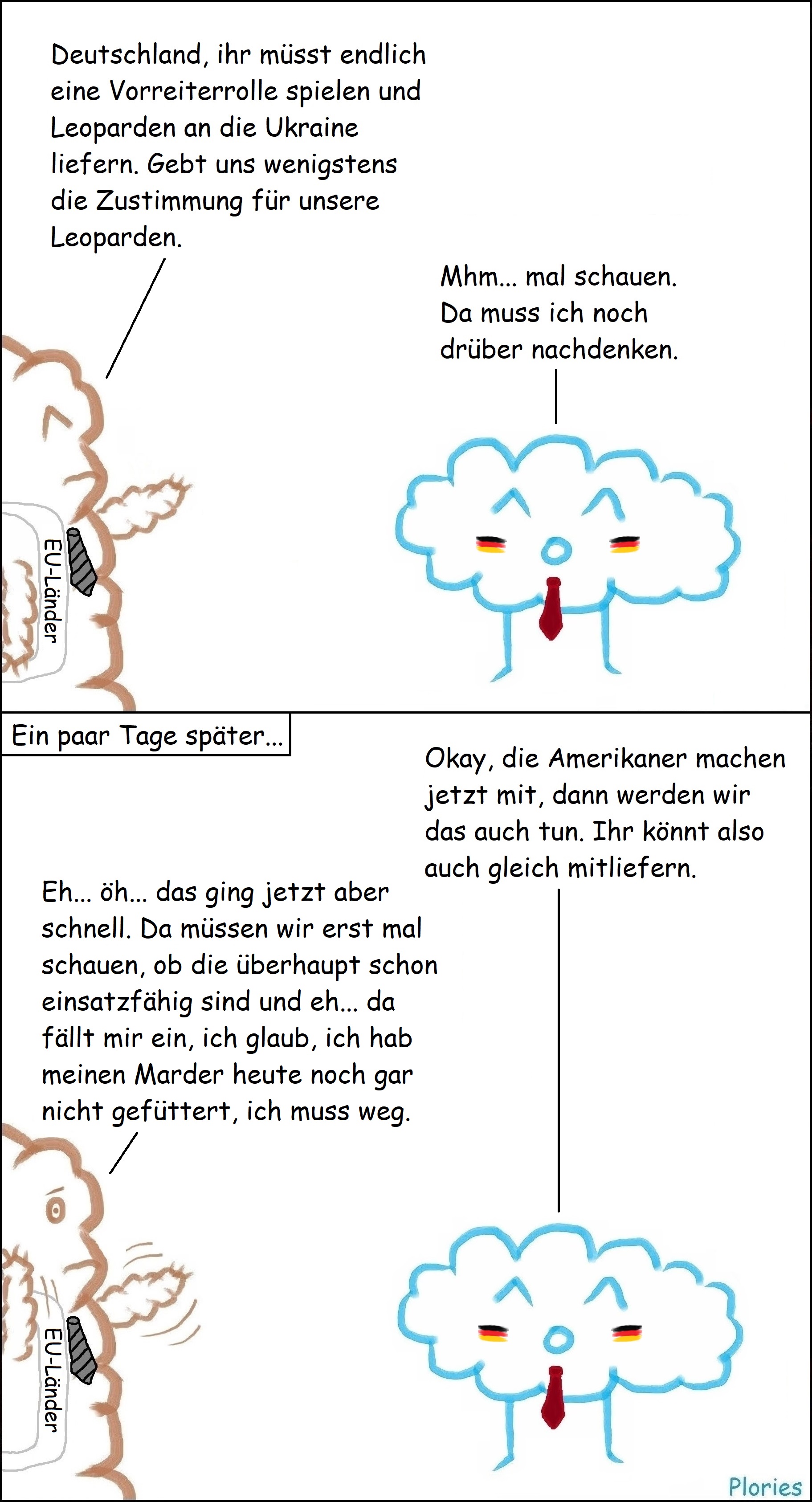 Mr. Brown mit schwarzer Krawatte und Schärpe, wo „EU-Länder“ drauf steht, sagt: „Deutschland, ihr müsst endlich eine Vorreiterrolle spielen und Leoparden an die Ukraine liefern. Gebt uns wenigstens die Zustimmung für unsere Leoparden.“ Joy mit Deutschlandfarben auf den Wangen und roter Krawatte sagt: „Mhm... mal schauen. Da muss ich noch drüber nachdenken.“ Ein paar Tage später... Joy sagt: „Okay, die Amerikaner machen jetzt mit, dann werden wir das auch tun. Ihr könnt also auch gleich mitliefern.“ Mr. Brown erschrocken und wedelt mit Armen: „Eh... öh... das ging jetzt aber schnell. Da müssen wir erst mal schauen, ob die überhaupt schon einsatzfähig sind und eh... da fällt mir ein, ich glaub, ich hab meinen Marder heute noch gar nicht gefüttert, ich muss weg.“