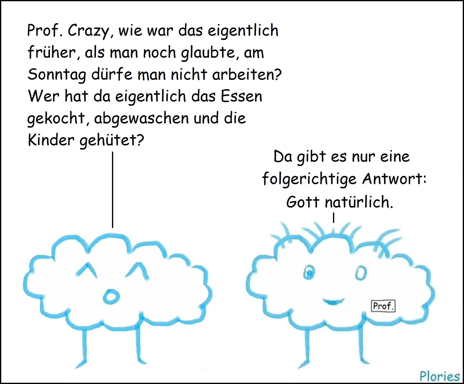 Joy: „Prof. Crazy, wie war das eigentlich früher, als man noch glaubte, am Sonntag dürfe man nicht arbeiten? Wer hat da eigentlich das Essen gekocht, abgewaschen und die Kinder gehütet?“ Prof. Crazy: „Da gibt es nur eine folgerichtige Antwort: Gott natürlich.“