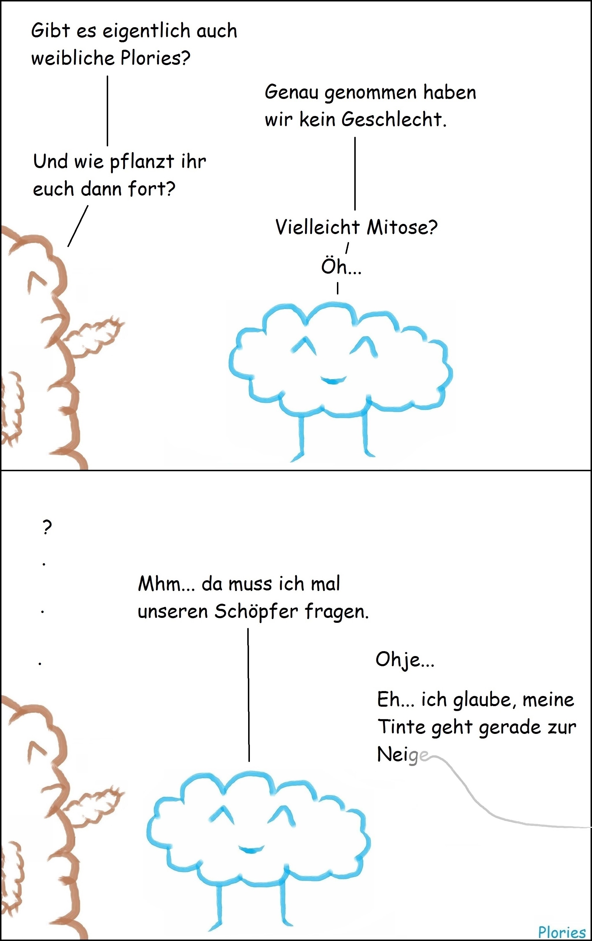 Mr. Brown: „Gibt es eigentlich auch weibliche Plories?“ Joy: „Genau genommen haben wir kein Geschlecht.“ Mr. Brown: „Und wie pflanzt ihr euch dann fort?“ Joy: „Vielleicht Mitose? Öh... „ Mr. Brown: „?“ Joy: „Mhm... da muss ich mal unseren Schöpfer fragen.“ Von der Seite: „Ohje... Eh... ich glaube, meine Tinte geht gerade zur Neige...“ Der letzte Text wird immer grauer und ein geschwungener Strich geht von „Neige“ weg.