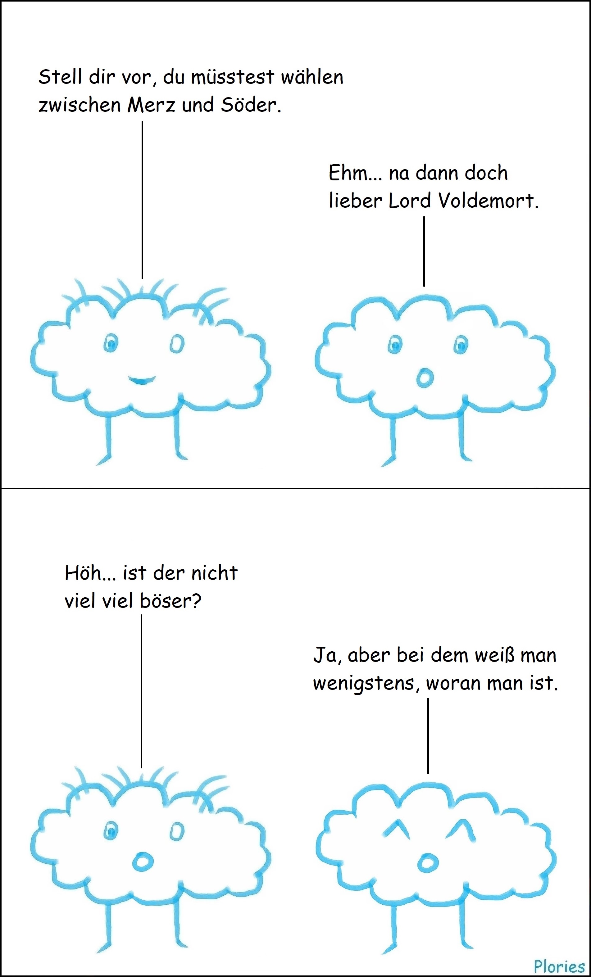 Crazy sagt: „Stell dir vor, du müsstest wählen zwischen Merz und Söder.“ Joy guckt erschrocken und sagt: „Ehm... na dann doch lieber Lord Voldemort.“ Crazy guckt erschrocken und sagt: „Höh... ist der nicht viel viel böser?“ Joy sagt: „Ja, aber bei dem weiß man wenigstens, woran man ist.“