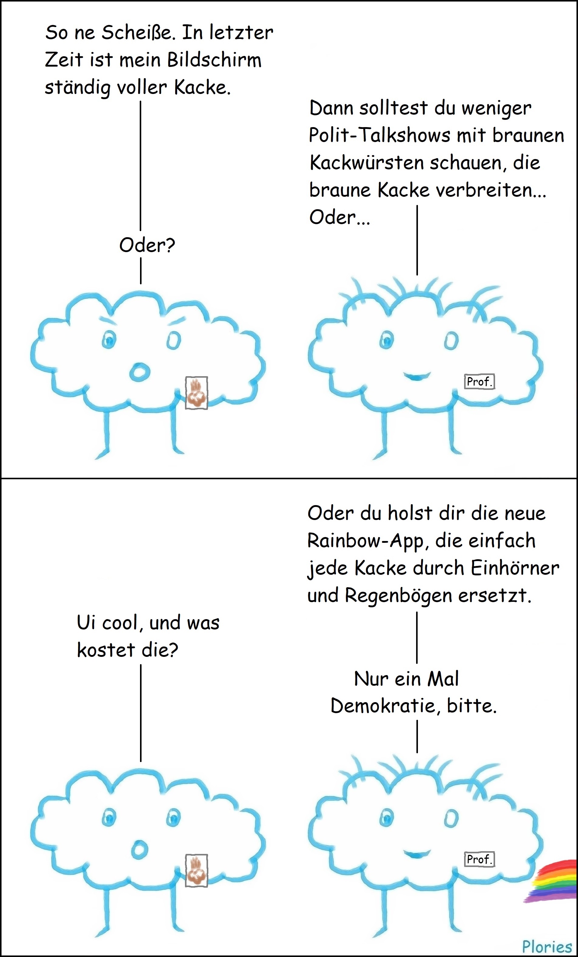 Angry mit Tablet an dem Kacke klebt: „So ne Scheiße. In letzter Zeit ist mein Bildschirm ständig voller Kacke.“ Prof. Crazy: „Dann solltest du weniger Polit-Talkshows mit braunen Kackwürsten schauen, die braune Kacke verbreiten... oder...“ Angry: „Oder?“ Prof. Crazy mit Regenbogen aus dem Po: „Oder du holst dir die neue Rainbow-App, die einfach jede Kacke durch Einhörner und Regenbögen ersetzt.“ Angry: „Ui cool, und was kostet die?“ Prof. Crazy: „Nur ein Mal Demokratie, bitte.“ Angry guckt verdutzt.
