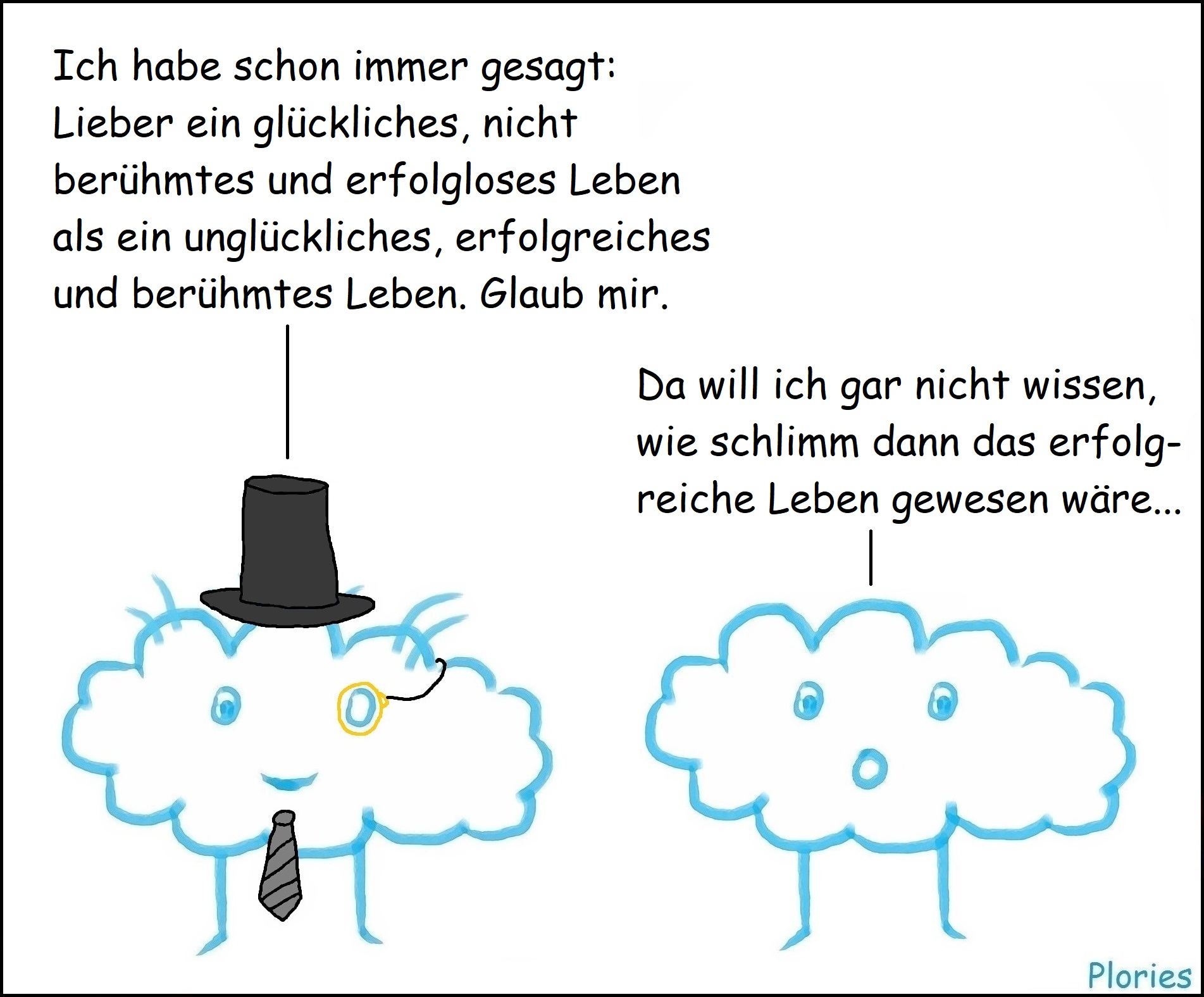 Reicher: „Ich habe schon immer gesagt: Lieber ein glückliches, nicht berühmtes und erfolgloses Leben als ein unglückliches, erfolgreiches und berühmtes Leben. Glaub mir.“ Erschrocken: „Da will ich gar nicht wissen, wie schlimm dann das erfolgreiche Leben gewesen wäre...“