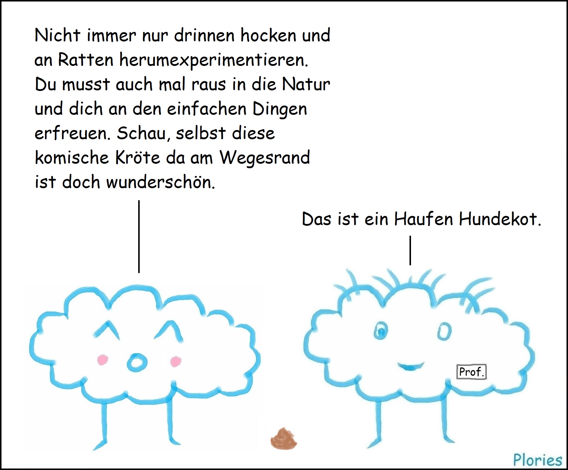 Joy mit Bäckchen: „Nicht immer nur drinnen hocken und an Ratten herumexperimentieren. Du musst auch mal raus in die Natur und dich an den einfachen Dingen erfreuen. Schau, selbst diese komische Kröte da am Wegesrand ist doch wunderschön.“ Prof. Crazy: „Das ist ein Haufen Hundekot.“