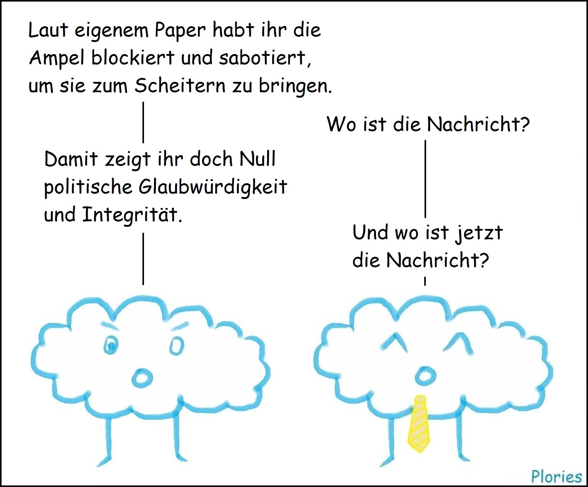 Angry: „Laut eigenem Paper habt ihr die Ampel blockiert und sabotiert, um sie zum Scheitern zu bringen.“
Joy mit gelber Krawatte: „Wo ist die Nachricht?“
Angry:„Damit zeigt ihr doch Null politische Glaubwürdigkeit und Integrität.“
Joy mit gelber Krawatte: „Und wo ist jetzt die Nachricht?“