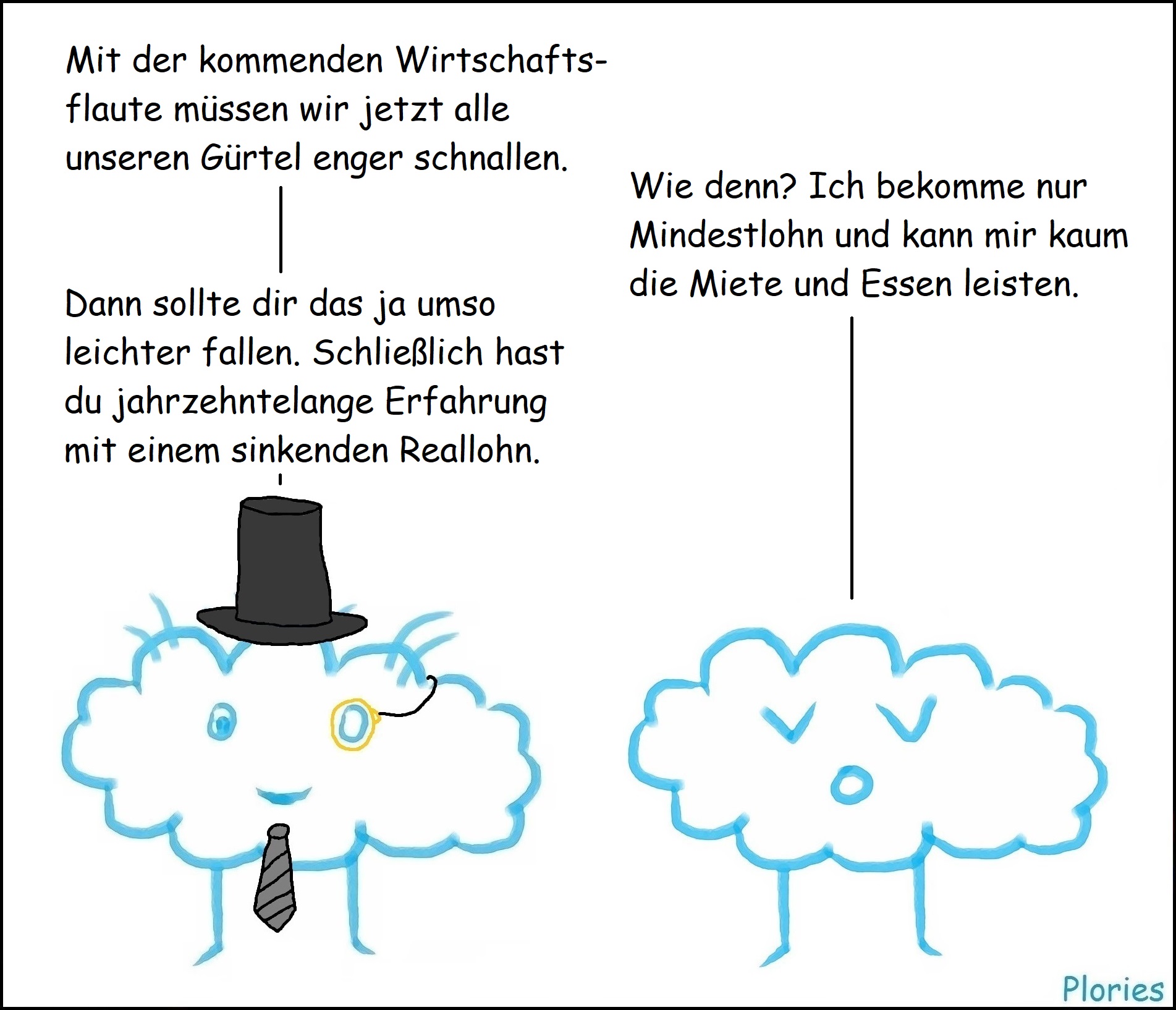 Reicher mit Krawatte, Zylinder und Monokel: „Mit der kommenden Wirtschaftsflaute müssen wir jetzt alle unseren Gürtel enger schnallen.“
Trauriger Plory: „Wie denn? Ich bekomme nur Mindestlohn und kann mir kaum die Miete und Essen leisten.“
Reicher: „Dann sollte dir das ja umso leichter fallen. Schließlich hast du jahrzehntelange Erfahrung mit einem sinkenden Reallohn.“