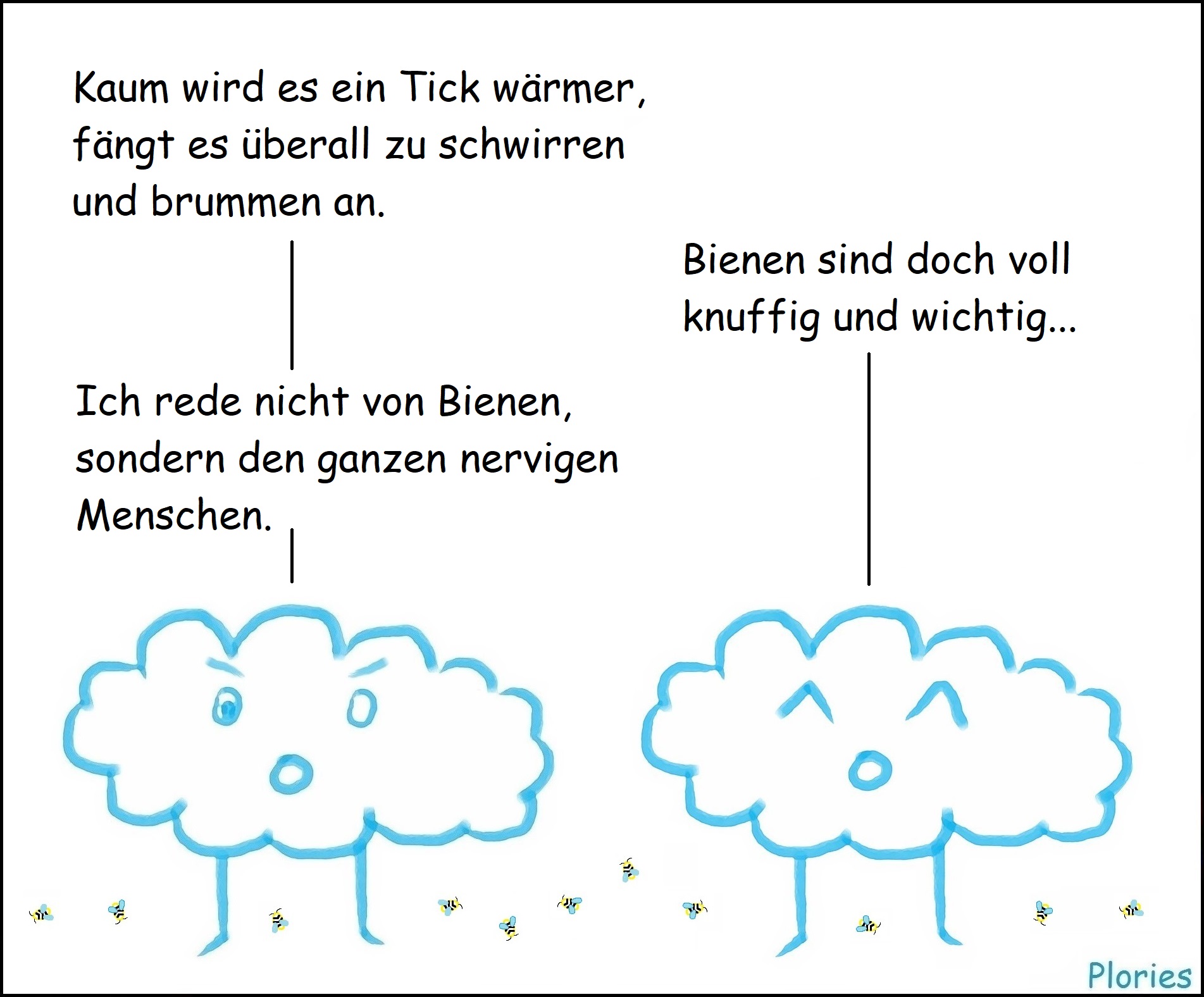 Angry und Joy und ein paar Bienen herum.
Angry: „Kaum wird es ein Tick wärmer, fängt es überall zu schwirren und brummen an.“
Joy: „Bienen sind doch voll knuffig und wichtig...“
Angry: „Ich rede nicht von Bienen, sondern den ganzen nervigen Menschen.“