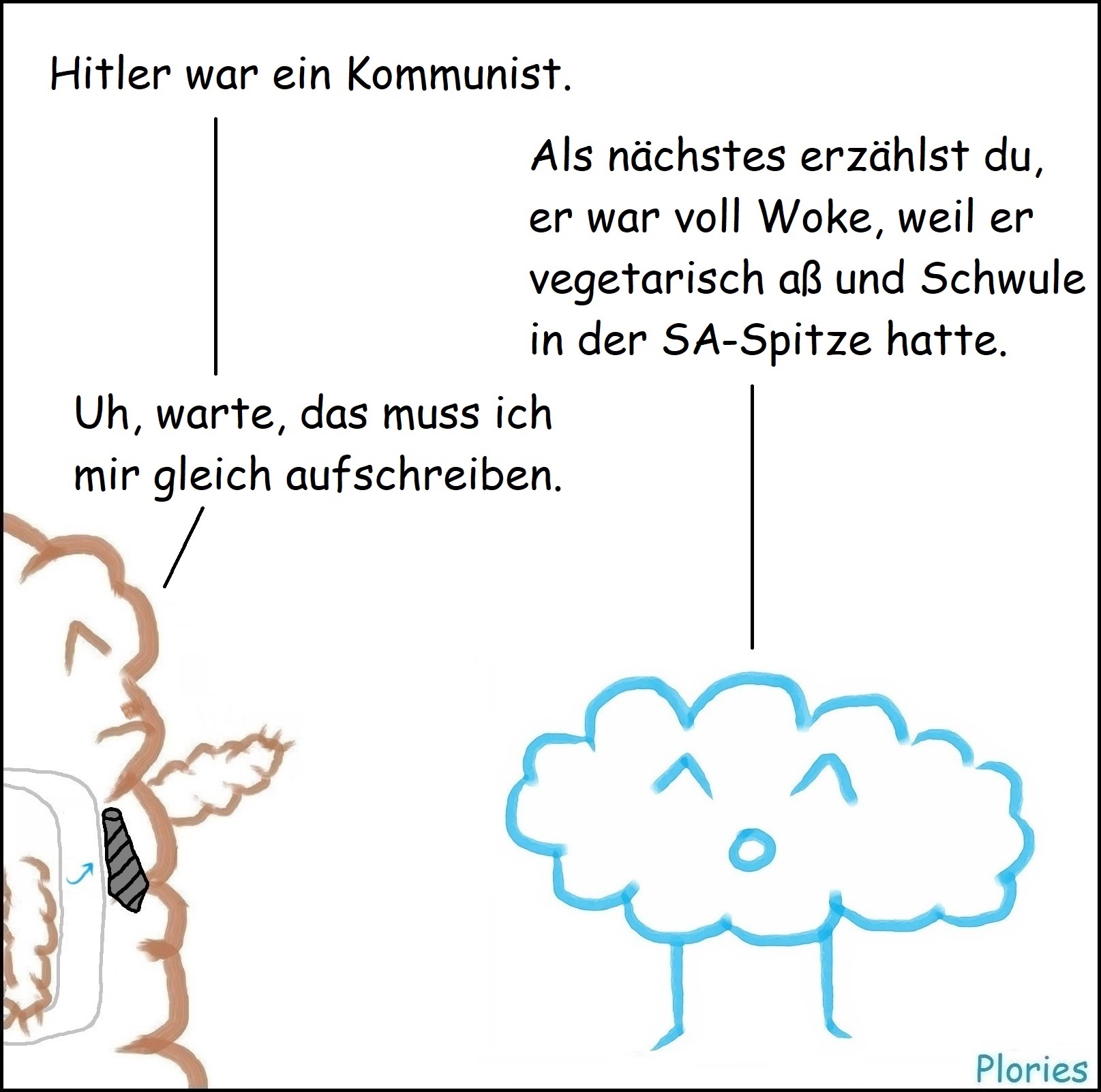 Mr. Brown mit Schnurrbart und AfD-Schärpe: „Hitler war ein Kommunist.“
Joy: „Als nächstes erzählst du noch er war voll Woke, weil er vegetarisch aß und Schwule in der SA-Spitze hatte.“
Mr. Brown: „Uh, warte, das muss ich mir gleich aufschreiben.“