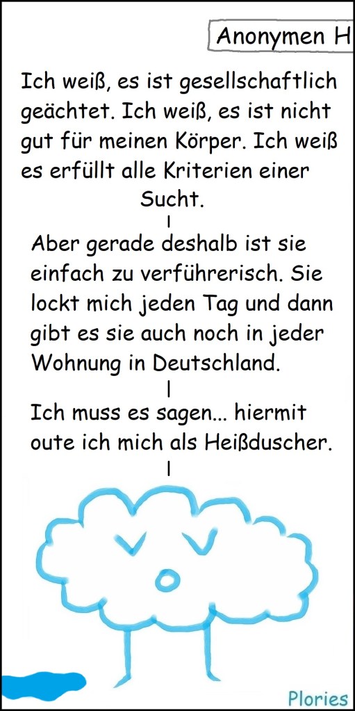 Oben Schild mit „Anonymen...“
Trauriger Plory: „Ich weiß, es ist gesellschaftlich geächtet. Ich weiß, es ist nicht gut für meinen Körper. Ich weiß es erfüllt alle Kriterien einer Sucht. Aber gerade deshalb ist sie einfach zu verführerisch. Sie lockt mich jeden Tag und dann gibt es sie auch noch in jeder Wohnung in Deutschland. Ich muss es sagen... hiermit oute ich mich als Heißduscher.“
Unten kleine Pfütze.