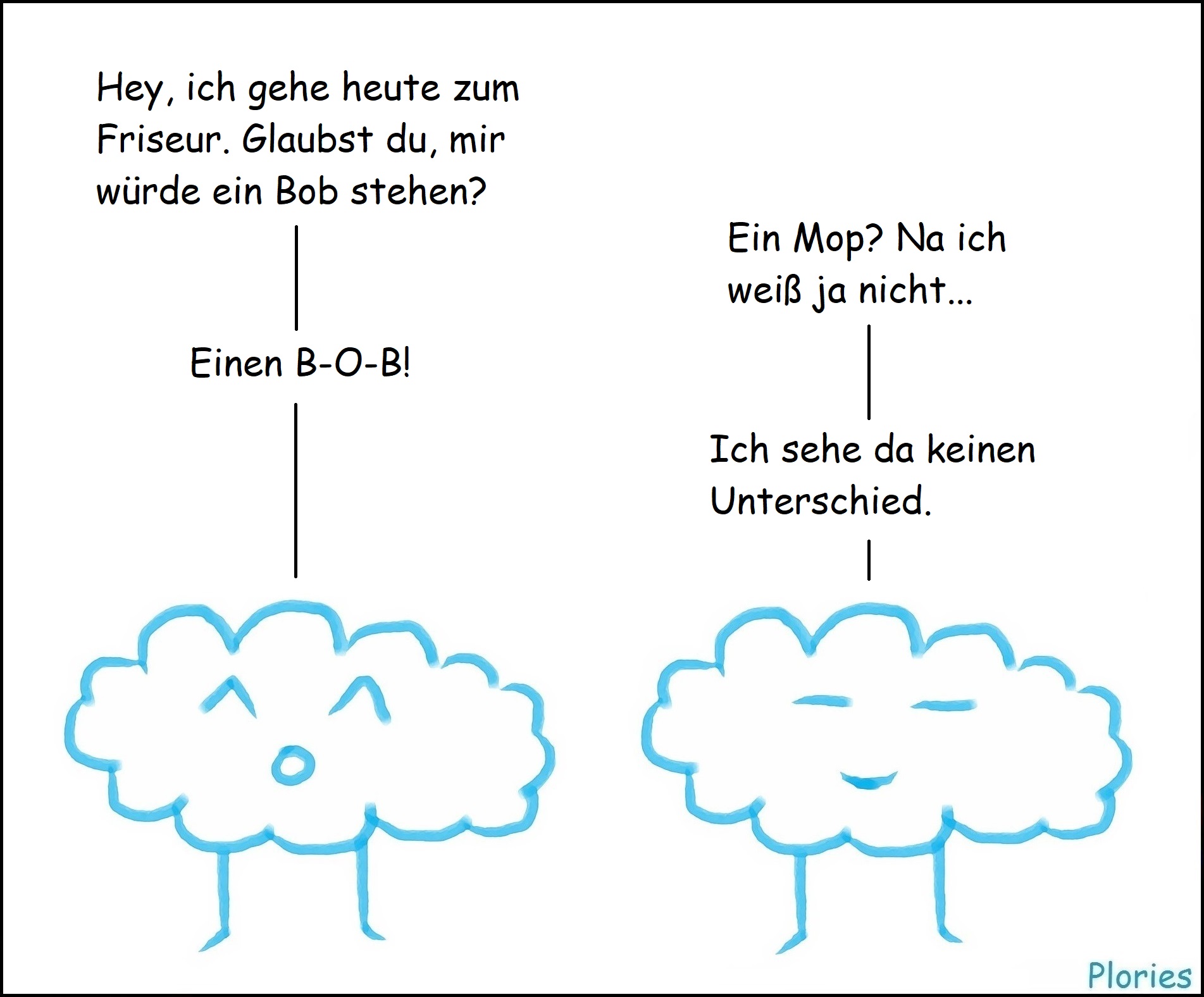 Joy: „Hey, ich gehe heute zum Friseur. Glaubst du, mir würde ein Bob stehen?“
Meany: „Ein Mop? Na ich weiß ja nicht...“
Joy: „Einen B-O-B!“
Meany: „Ich sehe da keinen Unterschied.“