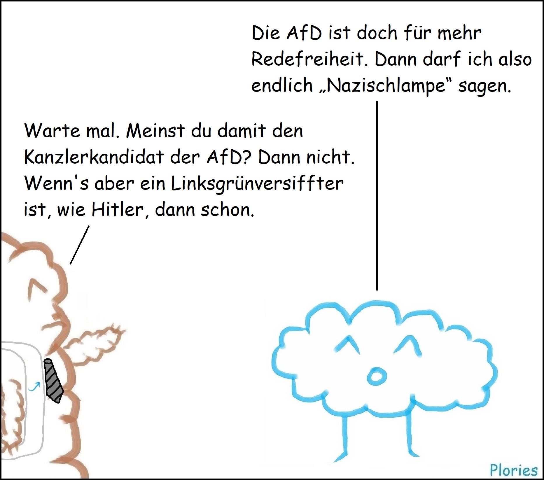 Joy: „Die AfD ist doch für mehr Redefreiheit. Dann darf ich also endlich „Nazischlampe“ sagen.“
Mr. Brown mit Schnurrbart und Schärpe: „Warte mal. Meinst du damit den Kanzlerkandidat der AfD? Dann nicht. Wenn's aber ein Linksgrünversiffter ist, wie Hitler, dann schon.“