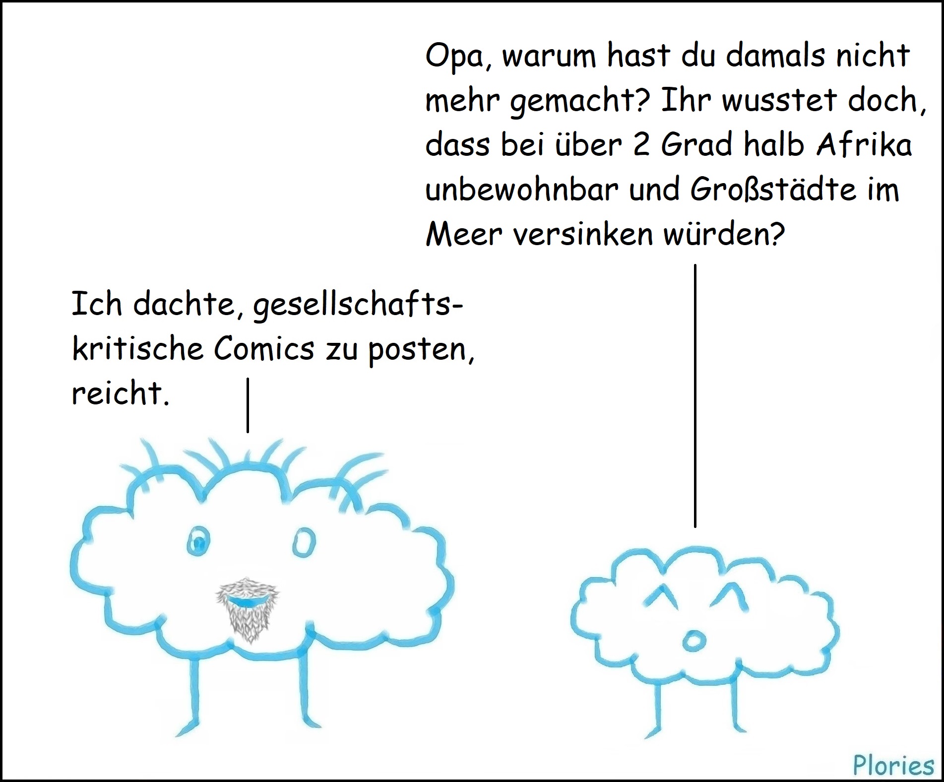 Kleiner Plory: „Opa, warum hast du damals nicht mehr gemacht? Ihr wusstet doch, dass bei über 2 Grad halb Afrika unbewohnbar und Großstädte im Meer versinken würden?“
Crazy mit Bart: „Ich dachte, gesellschaftskritische Comics zu posten, reicht.“