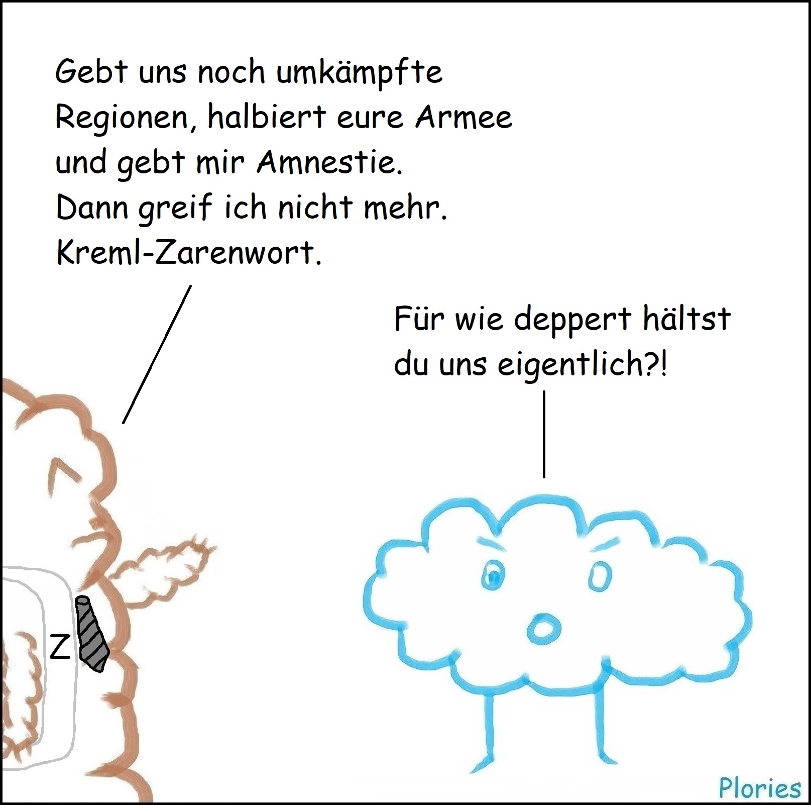 Mr. Brown mit Z-Schärpe und schwarzer Krawatte und Schnauzer (Putin): „Gebt uns noch umkämpfte Regionen, halbiert eure Armee und gebt mir Amnestie. Dann greif ich nicht mehr. Kreml-Zarenwort.“
Angry: „Für wie deppert hältst du uns eigentlich?!“