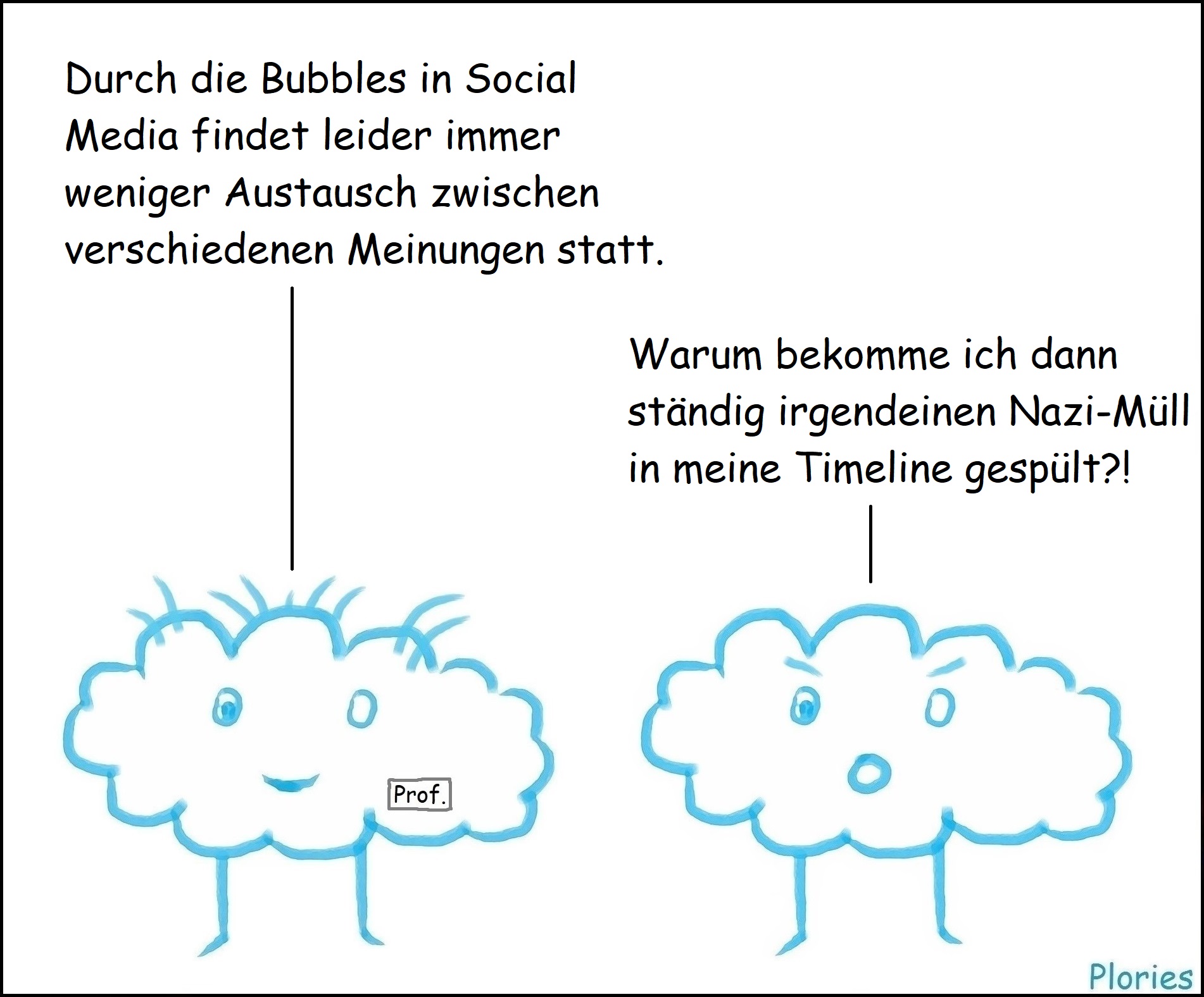 Prof. Crazy: „Durch die Bubbles in Social Media findet leider immer weniger Austausch zwischen verschiedenen Meinungen statt.“
Angry: „Warum bekomme ich dann ständig irgendeinen Nazi-Müll in meine Timeline gespült?!“
