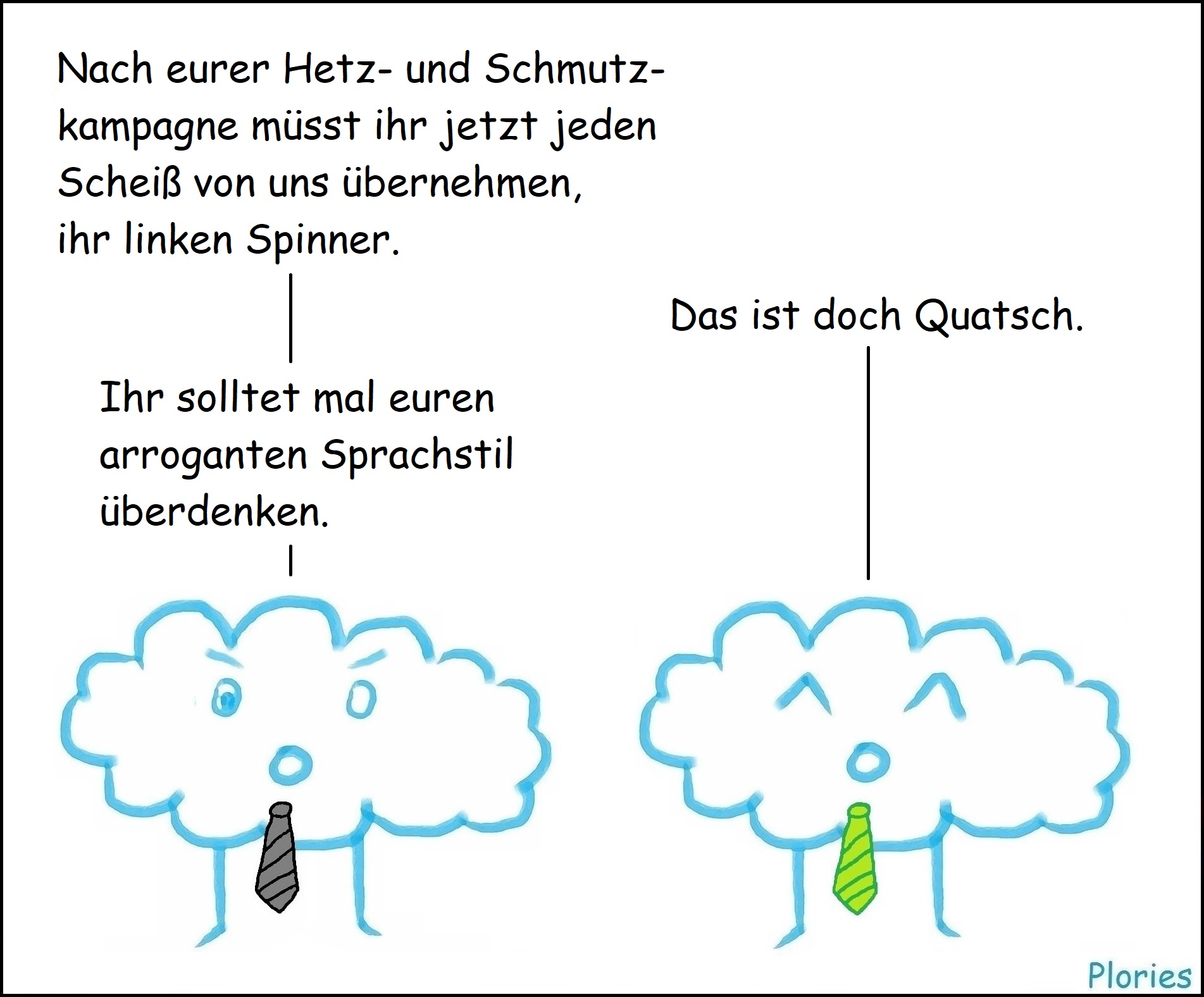 Angry mit schwarzer Krawatte: „Nach eurer Hetz- und Schmutzkampagne müsst ihr jetzt jeden Scheiß von uns übernehmen, ihr linken Spinner.“
Joy: „Das ist doch Quatsch.“
Angry: „Ihr solltet mal euren arroganten Sprachstil überdenken.“