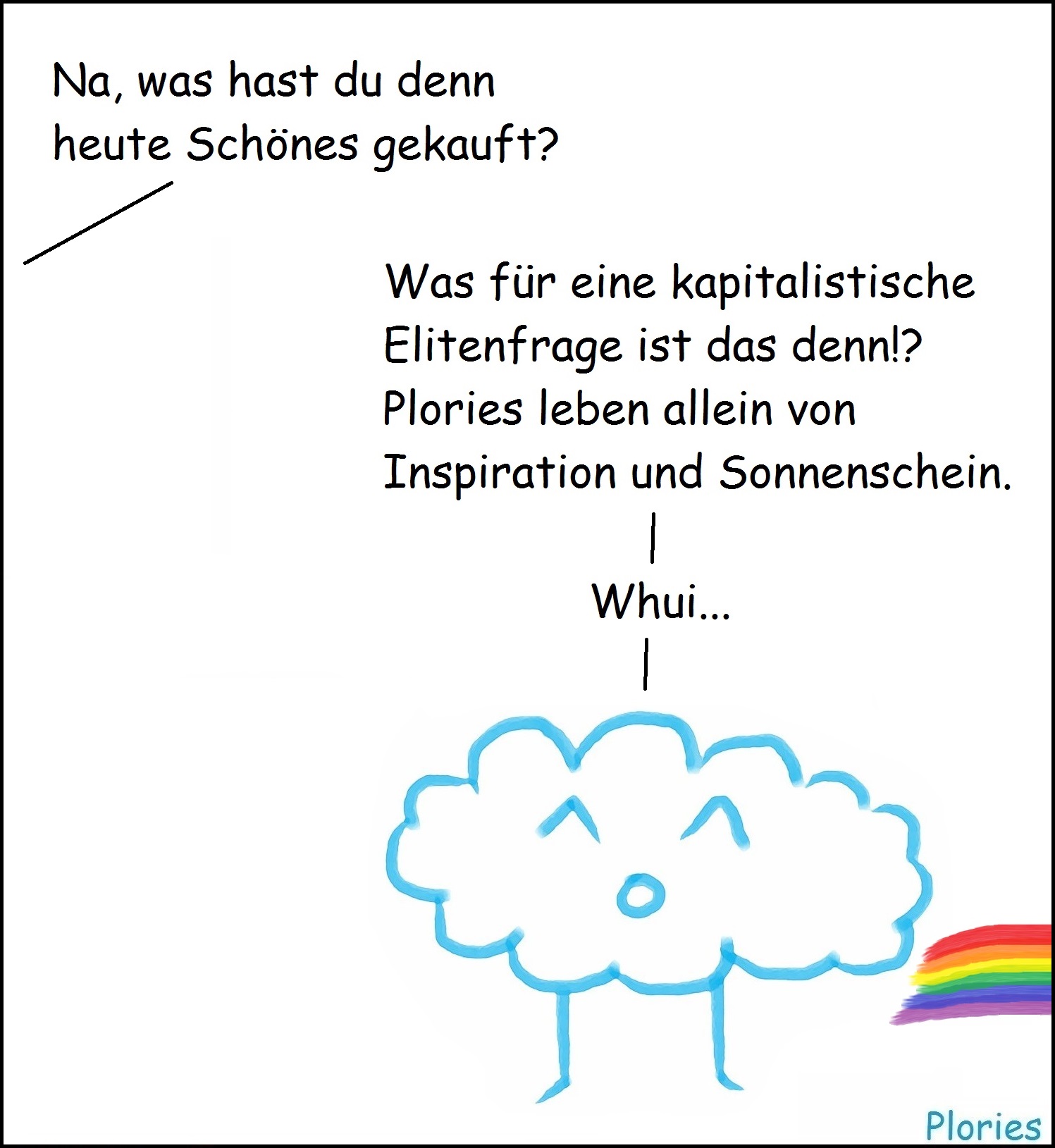 Von der Seite: „Na, was hast du denn heute Schönes gekauft?“
Joy mit Regenbogen aus dem Po: „Was für eine kapitalistische Elitenfrage ist das denn?!
Plories leben allein von Inspiration und Sonnenschein. Whui...“