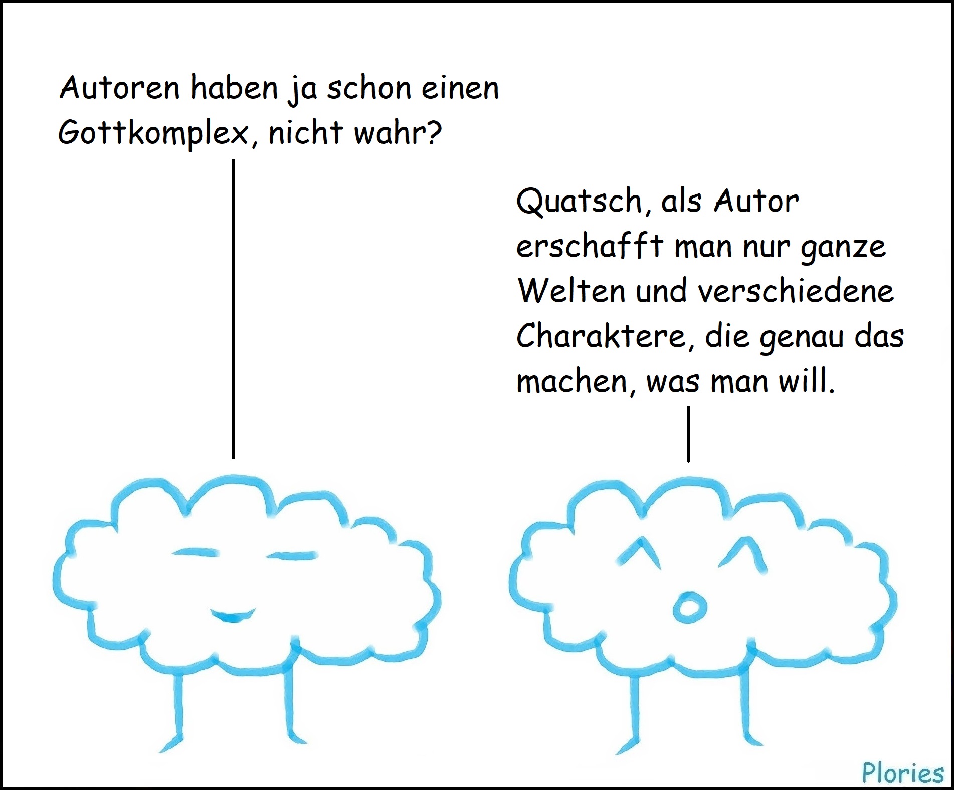 Meany: „Autoren haben ja schon einen Gottkomplex, nicht wahr?“
Joy: „Quatsch, als Autor erschafft man nur ganze Welten und verschiedene Charaktere, die genau das machen, was man will.“